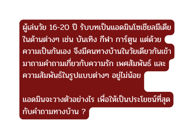 ผ เล นว ย 16 20 ป ร บบทเป นแอดม นโซเช ยลม เด ยในด านต างๆ เช น บ นเท ง ก ฬา การ ต น แต ด วยความเป นก นเอง จ งม คนทางบ านในว ยเด ยวก นเข ามาถามคำถามเก ยวก บความร ก เพศส มพ นธ และความส มพ นธ ในร ปแบบต างๆ อย ไม น อย แอดม นจะวางต วอย างไร เพ อให เป นประโยชน ท ส ดก บคำถามทางบ าน